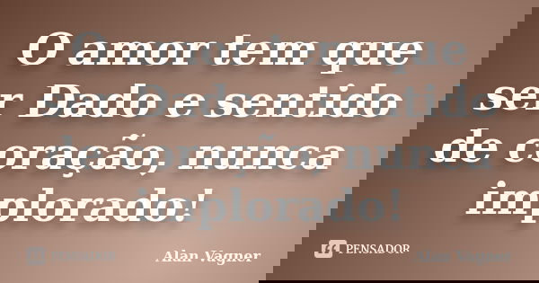 O amor tem que ser Dado e sentido de coração, nunca implorado!... Frase de Alan Vagner.