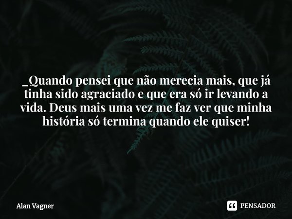 ⁠_Quando pensei que não merecia mais, que já tinha sido agraciado e que era só ir levando a vida. Deus mais uma vez me faz ver que minha história só termina qua... Frase de Alan Vagner.