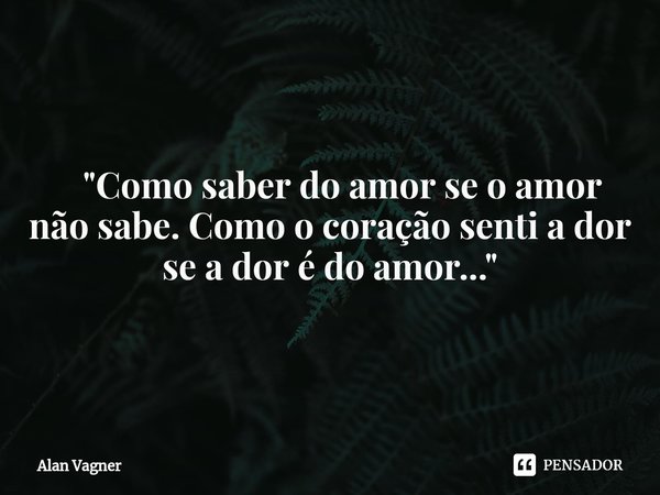 ⁠ "Como saber do amor se o amor não sabe. Como o coração senti a dor se a dor édo amor..."... Frase de Alan Vagner.