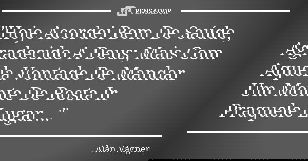 "Hoje Acordei Bem De Saúde, Agradecido A Deus; Mais Com Aquela Vontade De Mandar Um Monte De Bosta Ir Praquele Lugar..."... Frase de Alan Vagner.