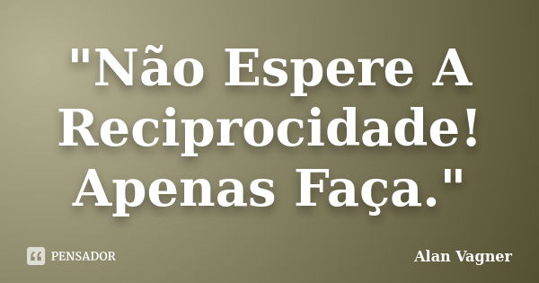 "Não Espere A Reciprocidade! Apenas Faça."... Frase de Alan Vagner.