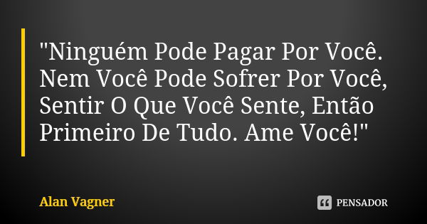 "Ninguém Pode Pagar Por Você. Nem Você Pode Sofrer Por Você, Sentir O Que Você Sente, Então Primeiro De Tudo. Ame Você!"... Frase de Alan Vagner.