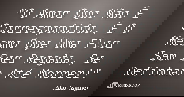 "O Amor Que Não É Correspondido, É O Mesmo Que Uma Flor Sem Ser Regada, Se Definhar Até Morrer!"... Frase de Alan Vagner.