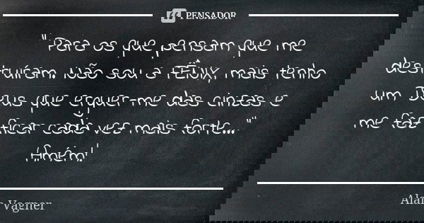 " Para os que pensam que me destruíram. Não sou a FÊNIX, mais tenho um Deus que erguer-me das cinzas e me faz ficar cada vez mais forte..." Amém!... Frase de Alan Vagner.