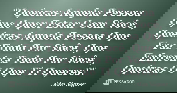 "Queiras Aquela Pessoa Que Quer Estar Com Você, Queiras Aquela Pessoa Que Faz Tudo Por Você, Que Enfrenta Tudo Por Você, Queiras O Que Ti Queres!"... Frase de Alan Vagner.