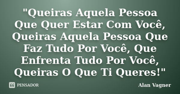 "Queiras Aquela Pessoa Que Quer Estar Com Você, Queiras Aquela Pessoa Que Faz Tudo Por Você, Que Enfrenta Tudo Por Você, Queiras O Que Ti Queres!"... Frase de Alan Vagner.