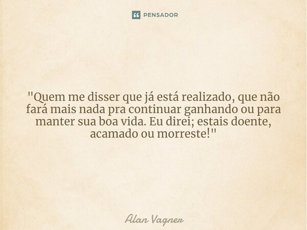 ⁠"Quem me disser que já está realizado, que não fará mais nada pra continuar ganhando ou para manter sua boa vida. Eu direi; estais doente, acamado ou morr... Frase de Alan Vagner.