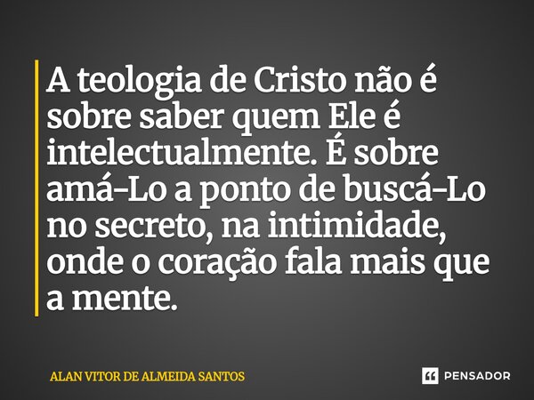 ⁠A teologia de Cristo não é sobre saber quem Ele é intelectualmente. É sobre amá-Lo a ponto de buscá-Lo no secreto, na intimidade, onde o coração fala mais que ... Frase de ALAN VITOR DE ALMEIDA SANTOS.
