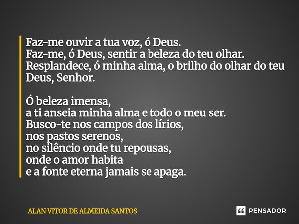 Faz-me ouvir a tua voz, ó Deus. Faz-me, ó Deus, sentir a beleza do teu olhar. Resplandece, ó minha alma, o brilho do olhar do teu Deus, Senhor. Ó beleza imensa,... Frase de ALAN VITOR DE ALMEIDA SANTOS.