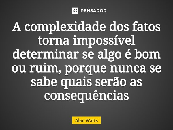 ⁠A complexidade dos fatos torna impossível determinar se algo é bom ou ruim, porque nunca se sabe quais serão as consequências... Frase de Alan Watts.