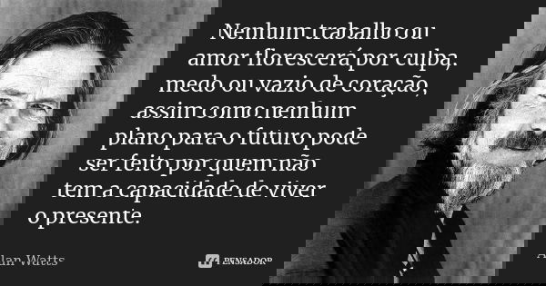 Nenhum trabalho ou amor florescerá por culpa, medo ou vazio de coração, assim como nenhum plano para o futuro pode ser feito por quem não tem a capacidade de vi... Frase de Alan Watts.