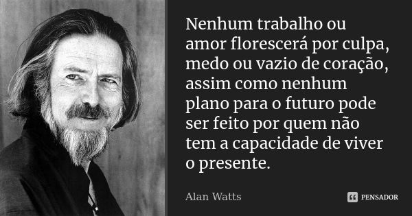 Nenhum trabalho ou amor florescerá por culpa, medo ou vazio de coração, assim como nenhum plano para o futuro pode ser feito por quem não tem a capacidade de vi... Frase de Alan Watts.