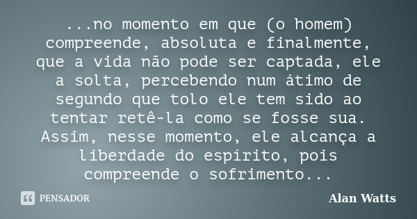 ...no momento em que (o homem) compreende, absoluta e finalmente, que a vida não pode ser captada, ele a solta, percebendo num átimo de segundo que tolo ele tem... Frase de Alan Watts.