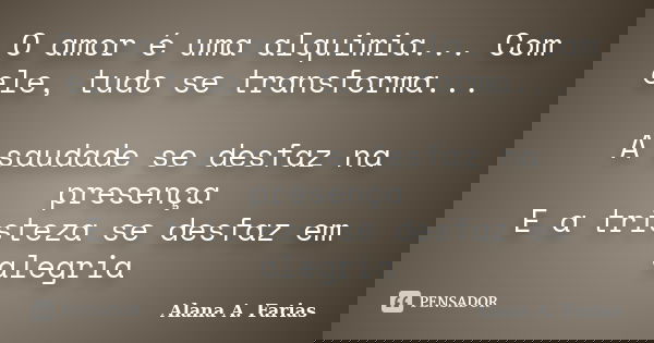 O amor é uma alquimia... Com ele, tudo se transforma... A saudade se desfaz na presença E a tristeza se desfaz em alegria... Frase de Alana A. Farias.