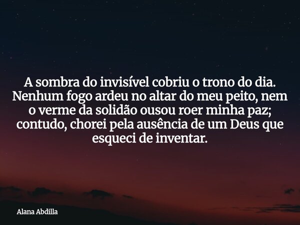 A sombra do invisível cobriu o trono do dia. Nenhum fogo ardeu no altar do meu peito, nem o verme da solidão ousou roer minha paz; contudo, chorei pela ausência... Frase de Alana Abdilla.