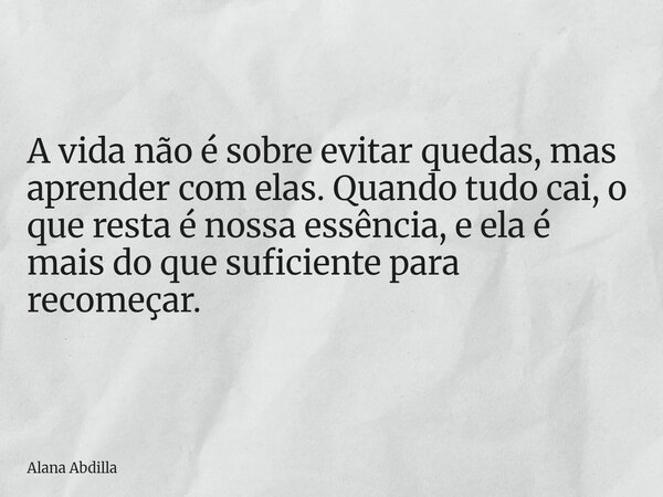 A vida não é sobre evitar quedas, mas aprender com elas. Quando tudo cai, o que resta é nossa essência, e ela é mais do que suficiente para recomeçar.... Frase de Alana Abdilla.