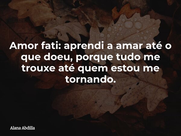 Amor fati: aprendi a amar até o que doeu, porque tudo me trouxe até quem estou me tornando.... Frase de Alana Abdilla.