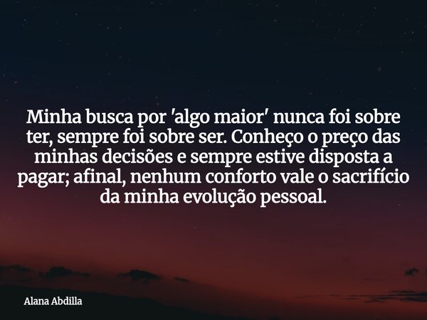 Minha busca por 'algo maior' nunca foi sobre ter, sempre foi sobre ser. Conheço o preço das minhas decisões e sempre estive disposta a pagar; afinal, nenhum con... Frase de Alana Abdilla.
