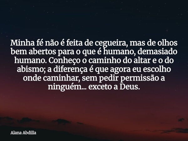Minha fé não é feita de cegueira, mas de olhos bem abertos para o que é humano, demasiado humano. Conheço o caminho do altar e o do abismo; a diferença é que ag... Frase de Alana Abdilla.