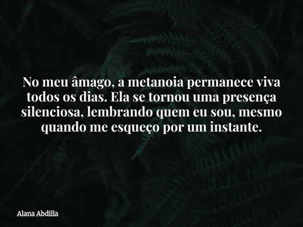 No meu âmago, a metanoia permanece viva todos os dias. Ela se tornou uma presença silenciosa, lembrando quem eu sou, mesmo quando me esqueço por um instante.... Frase de Alana Abdilla.