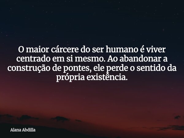 O maior cárcere do ser humano é viver centrado em si mesmo. Ao abandonar a construção de pontes, ele perde o sentido da própria existência.... Frase de Alana Abdilla.