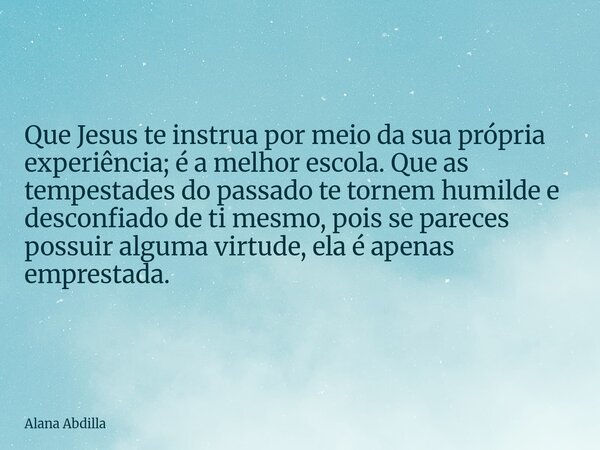 Que Jesus te instrua por meio da sua própria experiência; é a melhor escola. Que as tempestades do passado te tornem humilde e desconfiado de ti mesmo, pois se ... Frase de Alana Abdilla.