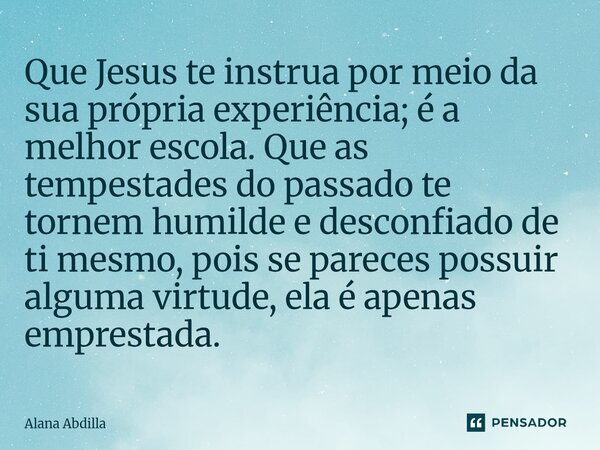 Que Jesus te instrua por meio da sua própria experiência; é a melhor escola. Que as tempestades do passado te tornem humilde e desconfiado de ti mesmo, pois se... Frase de Alana Abdilla.