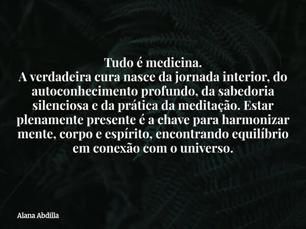Tudo é medicina. A verdadeira cura nasce da jornada interior, do autoconhecimento profundo, da sabedoria silenciosa e da prática da meditação. Estar plenamente ... Frase de Alana Abdilla.