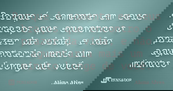 Porque é somente em seus braços que encontro o prazer da vida, e não aguentaria mais um minuto longe de você.... Frase de Alana Alves.
