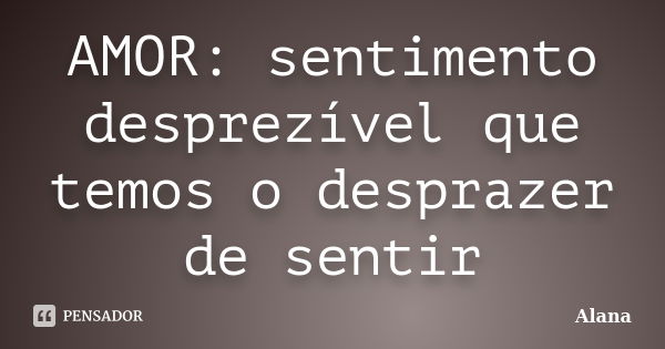 AMOR: sentimento desprezível que temos o desprazer de sentir... Frase de Alana.