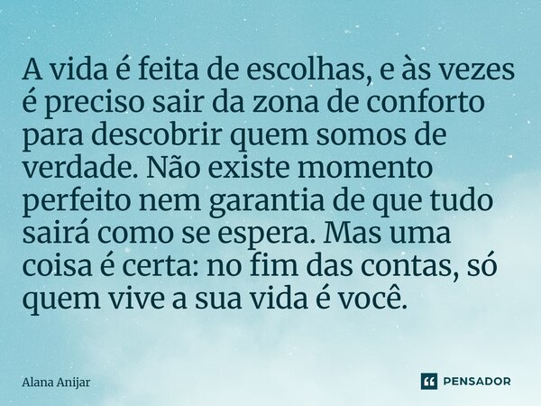 A vida é feita de escolhas, e às vezes é preciso sair da zona de conforto para descobrir quem somos de verdade. Não existe momento perfeito nem garantia de que... Frase de Alana Anijar.