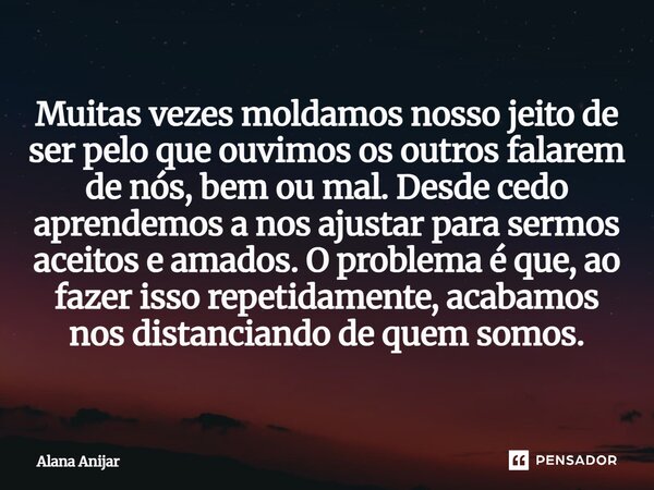Muitas vezes moldamos nosso jeito de ser pelo que ouvimos os outros falarem de nós, bem ou mal. Desde cedo aprendemos a nos ajustar para sermos aceitos e amado... Frase de Alana Anijar.