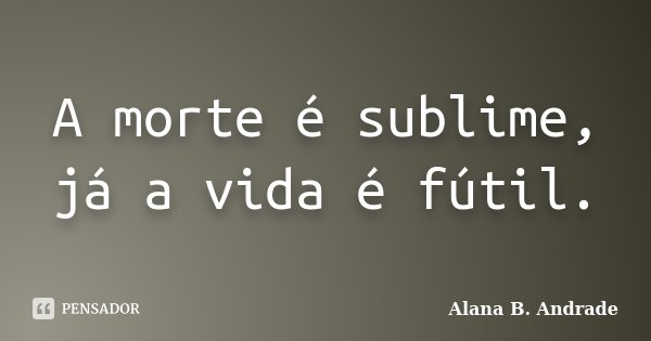 A morte é sublime, já a vida é fútil.... Frase de Alana B. Andrade.