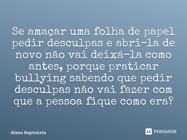 Se amaçar uma folha de papel pedir desculpas e abri-la de novo não vai deixá-la como antes, porque praticar bullying sabendo que pedir desculpas não vai fazer c... Frase de Alana Baptistela.