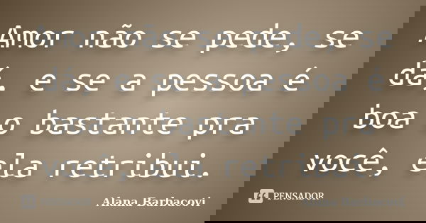 Amor não se pede, se dá, e se a pessoa é boa o bastante pra você, ela retribui.... Frase de Alana Barbacovi.