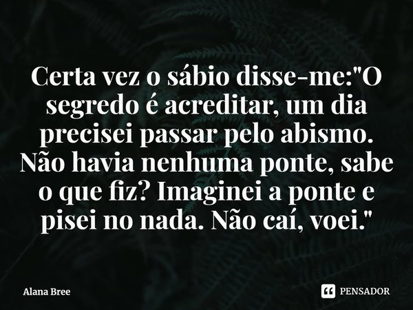 ⁠Certa vez o sábio disse-me: "O segredo é acreditar, um dia precisei passar pelo abismo. Não havia nenhuma ponte, sabe o que fiz? Imaginei a ponte e pisei ... Frase de Alana Bree.