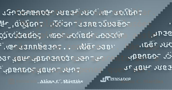 Certamente você vai me olhar. Me julgar. Tirar conclusões precipitadas, mas ainda assim não vai me conhecer... Não sou apenas isso que aparento ser e o que você... Frase de Alana C. Martins.