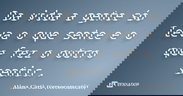 Da vida a gente só leva o que sente e o que fez o outro sentir.... Frase de Alana Carla (versocomcafe).