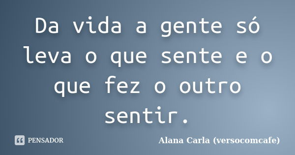 Da vida a gente só leva o que sente e o que fez o outro sentir.... Frase de Alana Carla (versocomcafe).