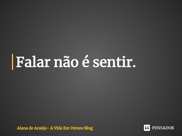 ⁠Falar não é sentir.... Frase de Alana de Araújo- A Vida Em Versos Blog.