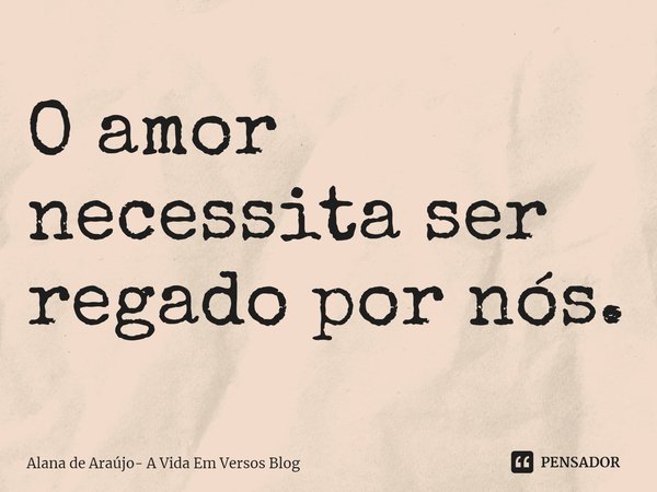 ⁠O amor necessita ser regado por nós.... Frase de Alana de Araújo- A Vida Em Versos Blog.
