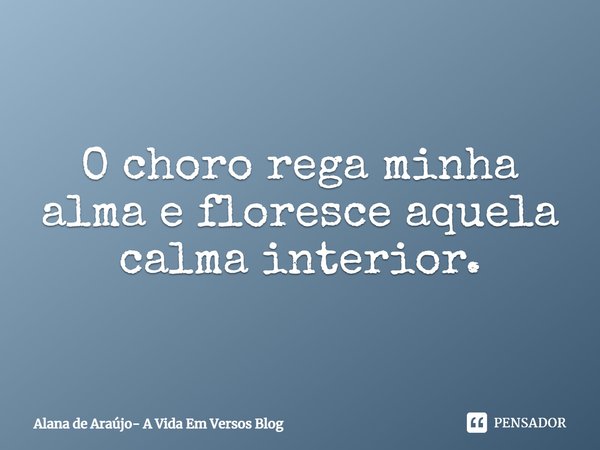 ⁠O choro rega minha alma e floresce aquela calma interior.... Frase de Alana de Araújo- A Vida Em Versos Blog.