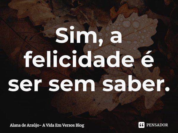 ⁠Sim, a felicidade é ser sem saber.... Frase de Alana de Araújo- A Vida Em Versos Blog.