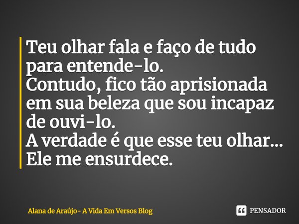 ⁠⁠Teu olhar fala e faço de tudo para entende-lo.
Contudo, fico tão aprisionada
em sua beleza que sou incapaz de ouvi-lo.
A verdade é que esse teu olhar...
Ele m... Frase de Alana de Araújo- A Vida Em Versos Blog.