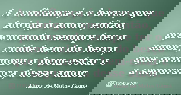 A confiança é o berço que abriga o amor, então, procurando sempre ter o amor, cuide bem do berço que promove o bem-estar e a segurança desse amor.... Frase de Alana de Matos Gama.