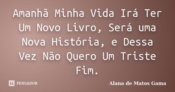 Amanhã Minha Vida Irá Ter Um Novo Livro, Será uma Nova História, e Dessa Vez Não Quero Um Triste Fim.... Frase de Alana de Matos Gama.