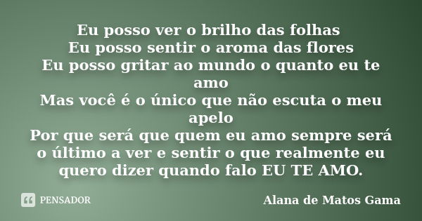 Eu posso ver o brilho das folhas Eu posso sentir o aroma das flores Eu posso gritar ao mundo o quanto eu te amo Mas você é o único que não escuta o meu apelo Po... Frase de Alana de Matos Gama.