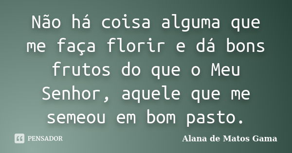 Não há coisa alguma que me faça florir e dá bons frutos do que o Meu Senhor, aquele que me semeou em bom pasto.... Frase de Alana de Matos Gama.