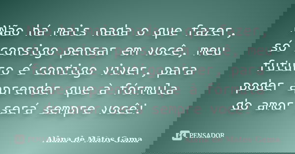 Não há mais nada o que fazer, só consigo pensar em você, meu futuro é contigo viver, para poder aprender que à fórmula do amor será sempre você!... Frase de Alana de Matos Gama.