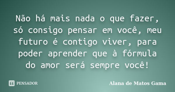 Não há mais nada o que fazer, só consigo pensar em você, meu futuro é contigo viver, para poder aprender que à fórmula do amor será sempre você!... Frase de Alana de Matos Gama.